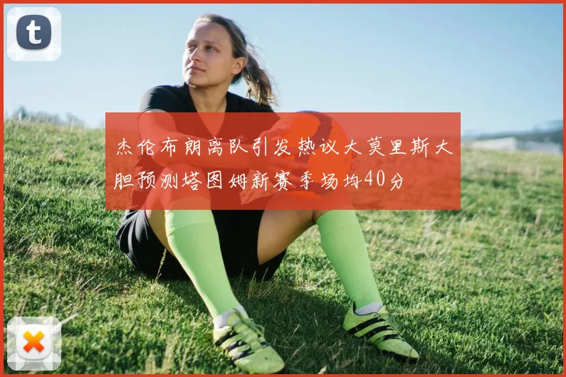 杰伦布朗离队引发热议大莫里斯大胆预测塔图姆新赛季场均40分