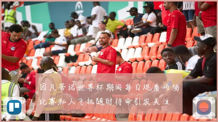 因凡蒂诺世界杯期间每日观看两场比赛私人飞机随时待命引发关注