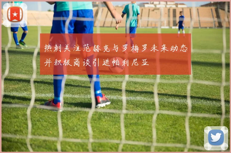 热刺关注范赫克与罗梅罗未来动态并积极商谈引进帕利尼亚
