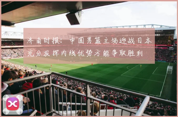 济南时报：中国男篮主场迎战日本充分发挥内线优势方能争取胜利