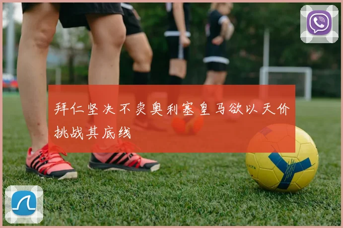 拜仁坚决不卖奥利塞皇马欲以天价挑战其底线