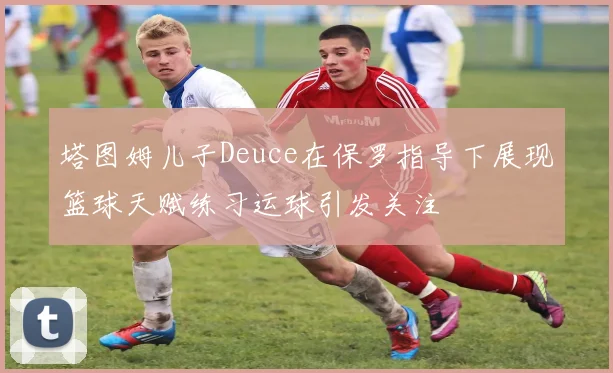 塔图姆儿子Deuce在保罗指导下展现篮球天赋练习运球引发关注