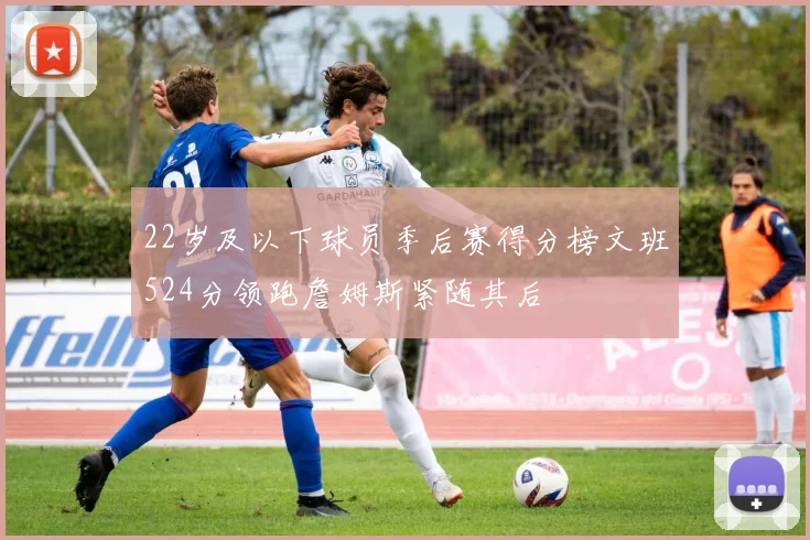 22岁及以下球员季后赛得分榜文班524分领跑詹姆斯紧随其后