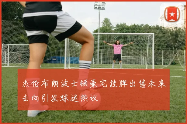 杰伦布朗波士顿豪宅挂牌出售未来去向引发球迷热议
