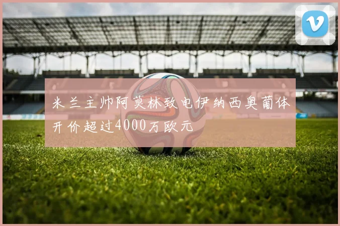 米兰主帅阿莫林致电伊纳西奥葡体开价超过4000万欧元