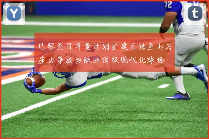 巴黎圣日耳曼计划扩建主场至七万座力争成为欧洲顶级现代化球场