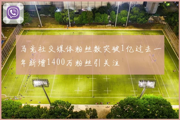 马竞社交媒体粉丝数突破1亿过去一年新增1400万粉丝引关注