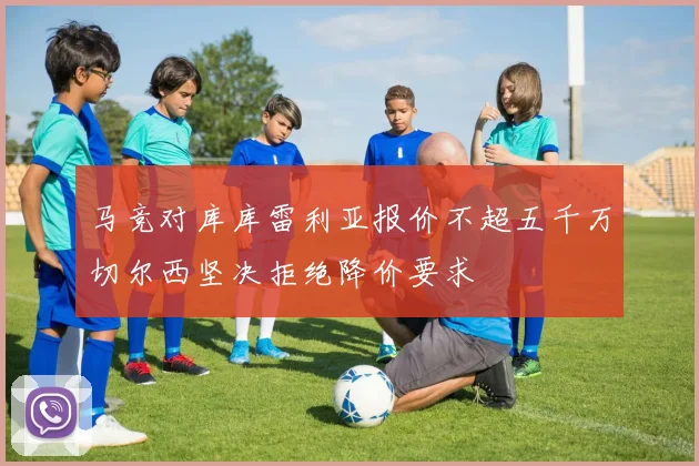 马竞对库库雷利亚报价不超五千万切尔西坚决拒绝降价要求