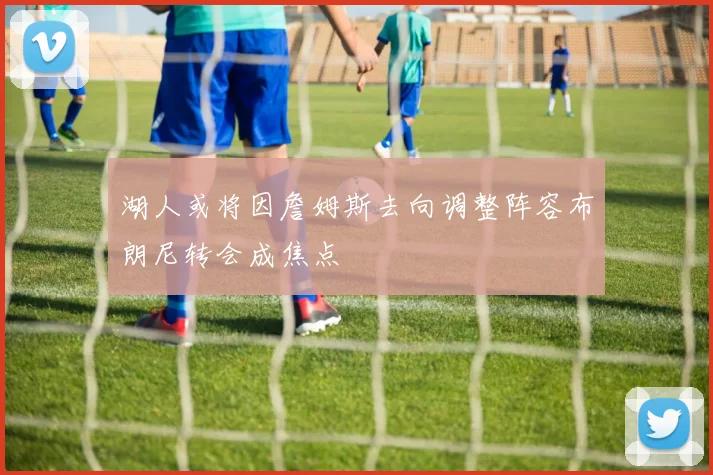 湖人或将因詹姆斯去向调整阵容布朗尼转会成焦点