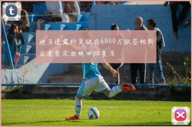 迪马透露科莫欲花6000万欧签帕斯后者坚定拒绝回归皇马
